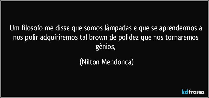 Um filosofo me disse que somos lâmpadas e que se aprendermos a nos polir adquiriremos tal brown de polidez que nos tornaremos gênios, (Nilton Mendonça)