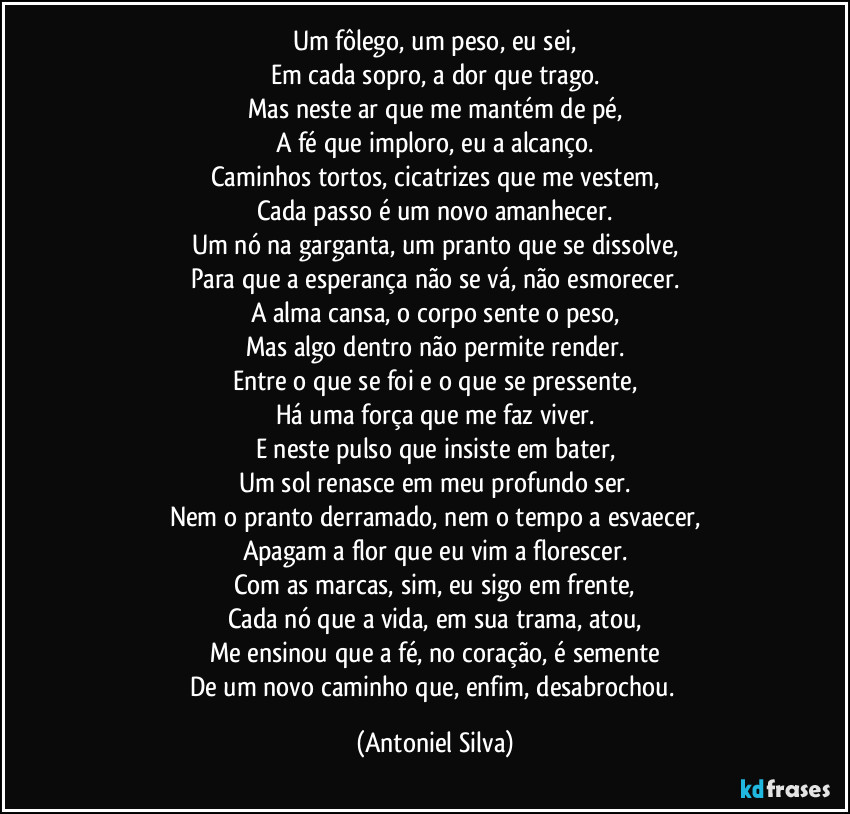 Um fôlego, um peso, eu sei,
Em cada sopro, a dor que trago.
Mas neste ar que me mantém de pé,
A fé que imploro, eu a alcanço.
Caminhos tortos, cicatrizes que me vestem,
Cada passo é um novo amanhecer.
Um nó na garganta, um pranto que se dissolve,
Para que a esperança não se vá, não esmorecer.
A alma cansa, o corpo sente o peso,
Mas algo dentro não permite render.
Entre o que se foi e o que se pressente,
Há uma força que me faz viver.
E neste pulso que insiste em bater,
Um sol renasce em meu profundo ser.
Nem o pranto derramado, nem o tempo a esvaecer,
Apagam a flor que eu vim a florescer.
Com as marcas, sim, eu sigo em frente,
Cada nó que a vida, em sua trama, atou,
Me ensinou que a fé, no coração, é semente
De um novo caminho que, enfim, desabrochou. (Antoniel Silva)