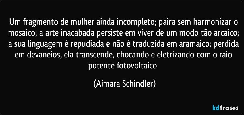 Um fragmento de mulher ainda incompleto; paira sem harmonizar o mosaico; a arte inacabada persiste em viver de um modo tão arcaico; a sua linguagem é repudiada e não é traduzida em aramaico; perdida em devaneios, ela transcende, chocando e eletrizando com o raio potente fotovoltaico. (Aimara Schindler)