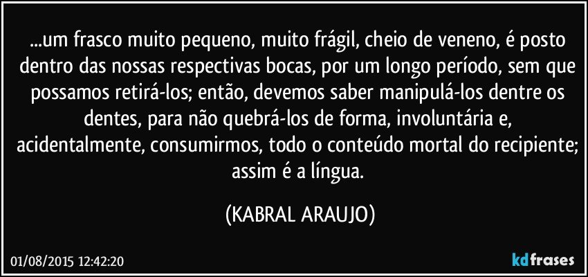 ...um frasco muito pequeno, muito frágil, cheio de veneno, é posto dentro das nossas respectivas bocas, por um longo período, sem que possamos retirá-los; então, devemos saber manipulá-los dentre os dentes, para não quebrá-los de forma, involuntária e, acidentalmente, consumirmos, todo o conteúdo mortal do recipiente; assim é a língua. (KABRAL ARAUJO)