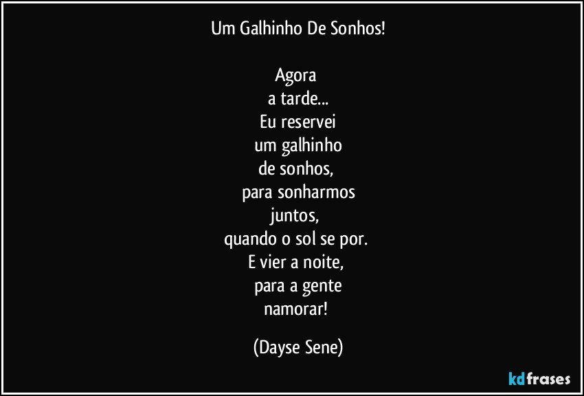 Um Galhinho De Sonhos!

Agora 
a tarde...
Eu reservei
um galhinho
de sonhos, 
para sonharmos
juntos, 
quando o sol se por. 
E vier a noite, 
para a gente
namorar! (Dayse Sene)