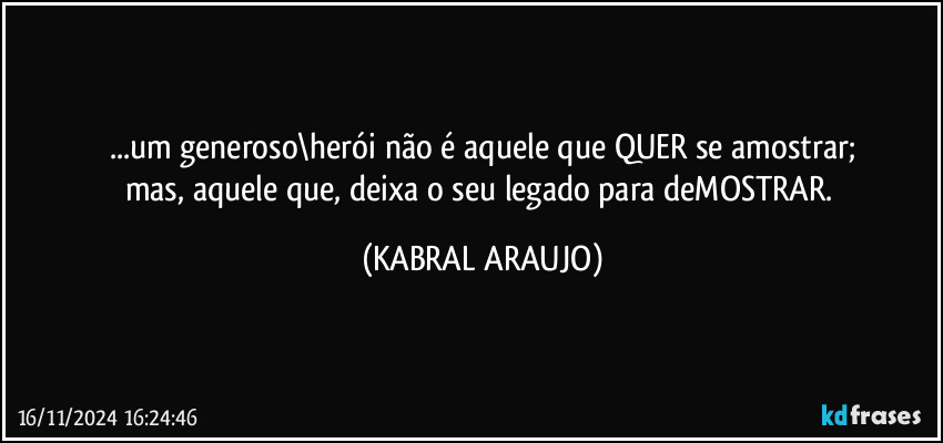 ...um generoso\herói não é aquele que QUER se amostrar;
mas, aquele que, deixa o seu legado para deMOSTRAR. (KABRAL ARAUJO)