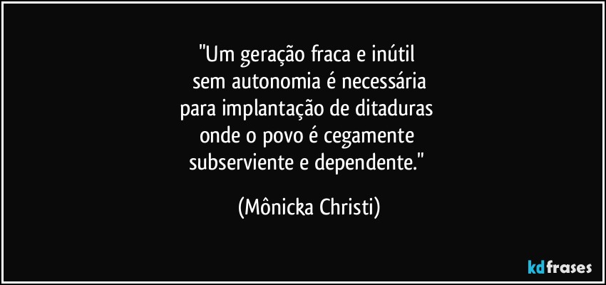 "Um geração fraca e inútil 
sem autonomia é necessária
para implantação de ditaduras 
onde o povo é cegamente 
subserviente e dependente." (Mônicka Christi)