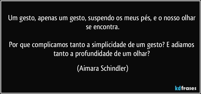 Um gesto, apenas um gesto, suspendo os meus pés, e o nosso olhar se encontra.

Por que complicamos tanto  a simplicidade de um gesto? E adiamos tanto a profundidade de um olhar? (Aimara Schindler)