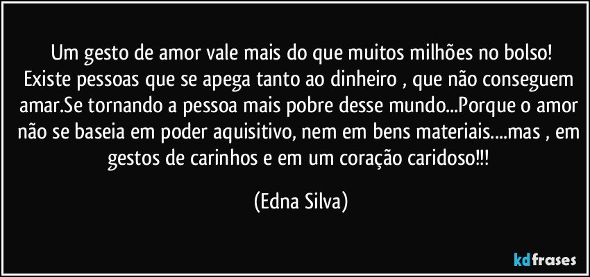 Um gesto de amor vale mais do que muitos milhões no bolso!
Existe pessoas que se apega tanto ao dinheiro , que não conseguem amar.Se tornando a pessoa mais pobre desse mundo...Porque o amor não se baseia em poder aquisitivo, nem em bens materiais...mas , em gestos de carinhos e em um coração caridoso!!! (Edna Silva)