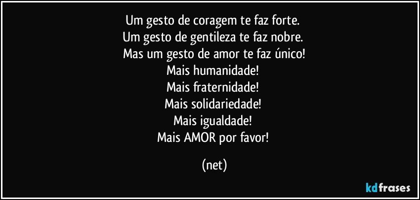 Um gesto de coragem te faz forte. 
Um gesto de gentileza te faz nobre. 
Mas um gesto de amor te faz único!
Mais humanidade! 
Mais fraternidade! 
Mais solidariedade! 
Mais igualdade! 
Mais AMOR por favor! (net)