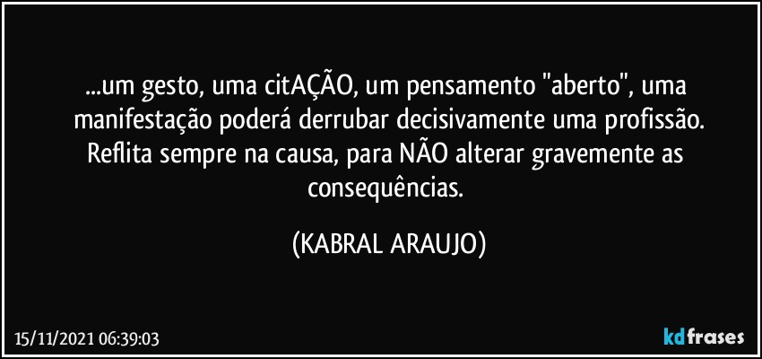 ...um gesto, uma citAÇÃO, um pensamento "aberto", uma manifestação poderá derrubar decisivamente uma profissão.
Reflita sempre na causa, para NÃO alterar gravemente as consequências. (KABRAL ARAUJO)