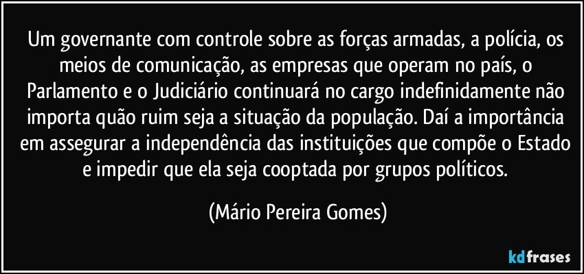 Um governante com controle sobre as forças armadas, a polícia, os meios de comunicação, as empresas que operam no país, o Parlamento e o Judiciário continuará no cargo indefinidamente não importa quão ruim seja a situação da população. Daí a importância em assegurar a independência das instituições que compõe o Estado e impedir que ela seja cooptada por grupos políticos. (Mário Pereira Gomes)