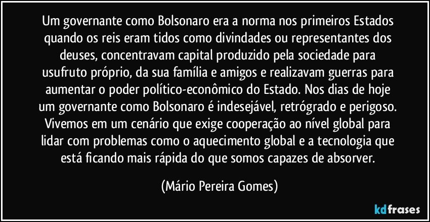 Um governante como Bolsonaro era a norma nos primeiros Estados quando os reis eram tidos como divindades ou representantes dos deuses, concentravam capital produzido pela sociedade para usufruto próprio, da sua família e amigos e realizavam guerras para aumentar o poder político-econômico do Estado. Nos dias de hoje um governante como Bolsonaro é indesejável, retrógrado e perigoso. Vivemos em um cenário que exige cooperação ao nível global para lidar com problemas como o aquecimento global e a tecnologia que está ficando mais rápida do que somos capazes de absorver. (Mário Pereira Gomes)