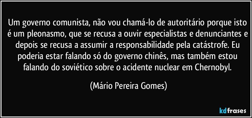 Um governo comunista, não vou chamá-lo de autoritário porque isto é um pleonasmo, que se recusa a ouvir especialistas e denunciantes e depois se recusa a assumir a responsabilidade pela catástrofe. Eu poderia estar falando só do governo chinês, mas também estou falando do soviético sobre o acidente nuclear em Chernobyl. (Mário Pereira Gomes)