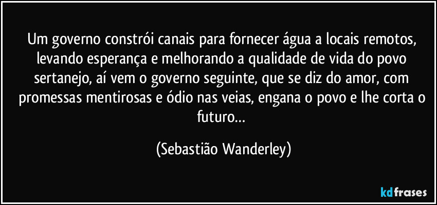 Um governo constrói canais para fornecer água a locais remotos, levando esperança e melhorando a qualidade de vida do povo sertanejo, aí vem o governo seguinte, que se diz do amor, com promessas mentirosas e ódio nas veias, engana o povo e lhe corta o futuro… (Sebastião Wanderley)