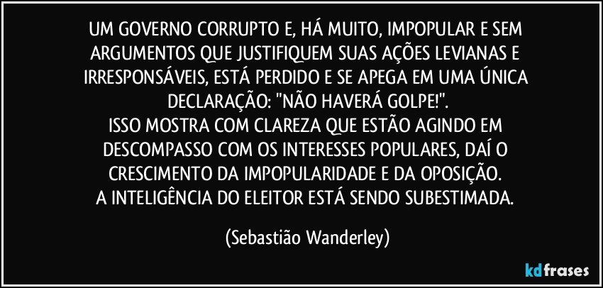 UM GOVERNO CORRUPTO E, HÁ MUITO, IMPOPULAR E SEM ARGUMENTOS QUE JUSTIFIQUEM SUAS AÇÕES LEVIANAS E IRRESPONSÁVEIS, ESTÁ PERDIDO E SE APEGA EM UMA ÚNICA DECLARAÇÃO: "NÃO HAVERÁ GOLPE!".
ISSO MOSTRA COM CLAREZA QUE ESTÃO AGINDO EM DESCOMPASSO COM OS INTERESSES POPULARES, DAÍ O CRESCIMENTO DA IMPOPULARIDADE E DA OPOSIÇÃO. 
A INTELIGÊNCIA DO ELEITOR ESTÁ SENDO SUBESTIMADA. (Sebastião Wanderley)