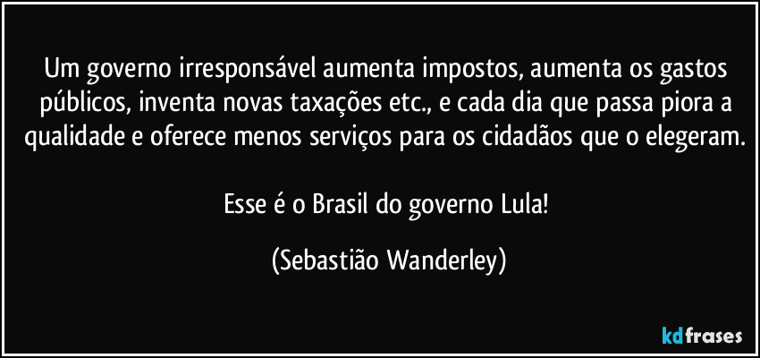 Um governo irresponsável aumenta impostos, aumenta os gastos públicos, inventa novas taxações etc., e cada dia que passa piora a qualidade e oferece menos serviços para os cidadãos que o elegeram. 
Esse é o Brasil do governo Lula! (Sebastião Wanderley)
