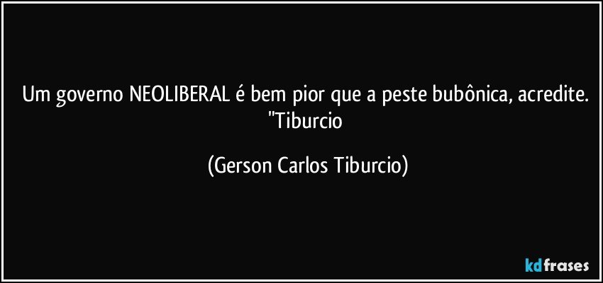 Um governo NEOLIBERAL é bem pior que a peste bubônica, acredite. "Tiburcio (Gerson Carlos Tiburcio)