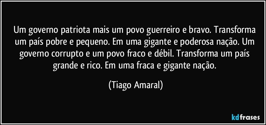 Um governo patriota mais um povo guerreiro e bravo. Transforma um país pobre e pequeno. Em uma gigante e poderosa nação. Um governo corrupto e um povo fraco e débil. Transforma um país grande e rico. Em uma fraca e gigante nação. (Tiago Amaral)