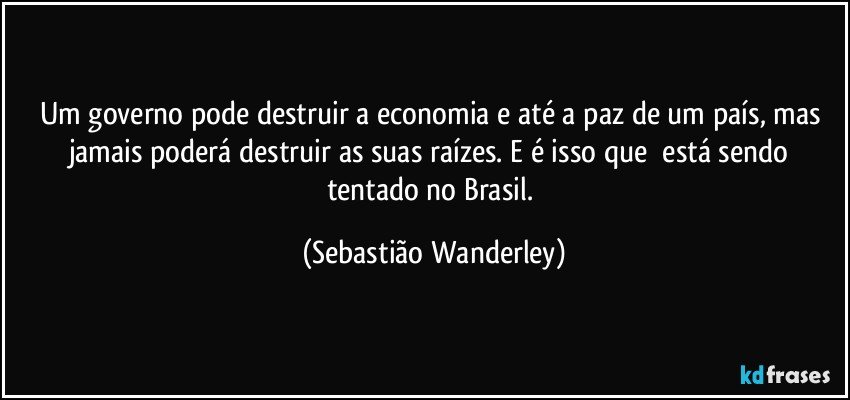 Um governo pode destruir a economia e até a paz de um país, mas jamais poderá destruir as suas raízes. E é isso que  está sendo tentado no Brasil. (Sebastião Wanderley)