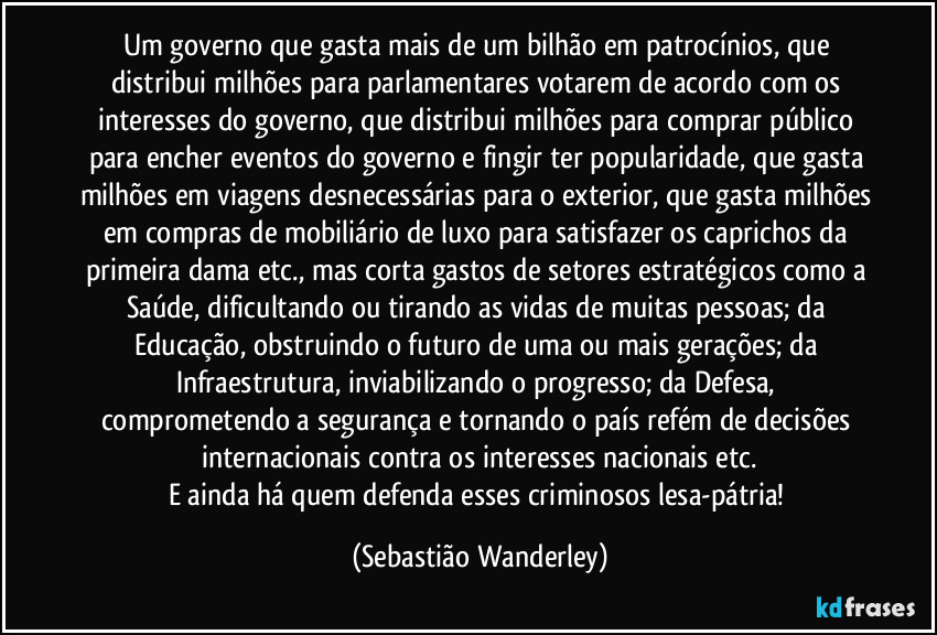 Um governo que gasta mais de um bilhão em patrocínios, que distribui milhões para parlamentares votarem de acordo com os interesses do governo, que distribui milhões para comprar público para encher eventos do governo e fingir ter popularidade, que gasta milhões em viagens desnecessárias para o exterior, que gasta milhões em compras de mobiliário de luxo para satisfazer os caprichos da primeira dama etc., mas corta gastos de setores estratégicos como a Saúde, dificultando ou tirando as vidas de muitas pessoas; da Educação, obstruindo o futuro de uma ou mais gerações; da Infraestrutura, inviabilizando o progresso; da Defesa, comprometendo a segurança e tornando o país refém de decisões internacionais contra os interesses nacionais etc.
E ainda há quem defenda esses criminosos lesa-pátria! (Sebastião Wanderley)