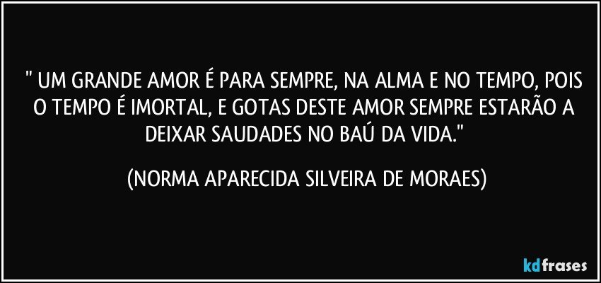 " UM GRANDE AMOR É PARA SEMPRE, NA ALMA E NO TEMPO, POIS O TEMPO É IMORTAL, E GOTAS DESTE AMOR SEMPRE ESTARÃO A DEIXAR SAUDADES NO BAÚ DA VIDA." (NORMA APARECIDA SILVEIRA DE MORAES)