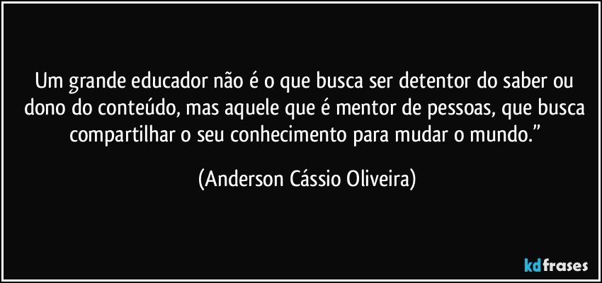 Um grande educador não é o que busca ser detentor do saber ou dono do conteúdo, mas aquele que é mentor de pessoas, que busca compartilhar o seu conhecimento para mudar o mundo.” (Anderson Cássio Oliveira)