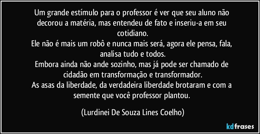 Um grande estímulo para o professor é ver que seu aluno não decorou a matéria, mas entendeu de fato e inseriu-a em seu cotidiano.
Ele não é mais um robô e nunca mais será, agora ele pensa, fala, analisa tudo e todos.
Embora ainda não ande sozinho, mas já pode ser chamado de cidadão em transformação e transformador.
As asas da liberdade,  da verdadeira liberdade brotaram e com a semente que você professor plantou. (Lurdinei De Souza Lines Coelho)