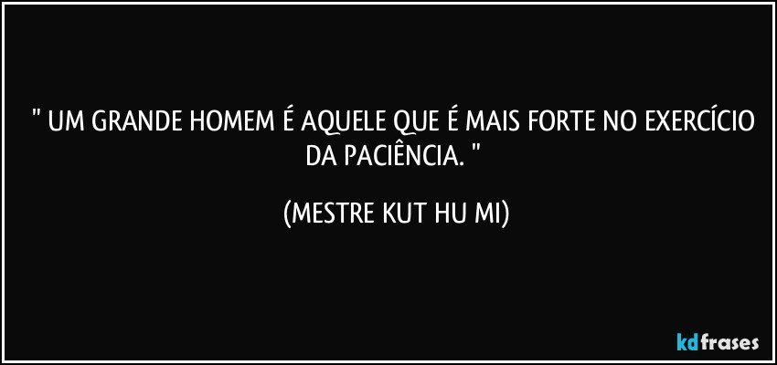 " UM GRANDE HOMEM É AQUELE QUE É MAIS FORTE NO EXERCÍCIO DA PACIÊNCIA. " (MESTRE KUT HU MI)