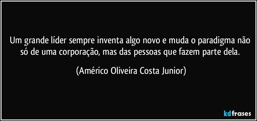 Um grande líder sempre inventa algo novo e muda o paradigma não só de uma corporação, mas das pessoas que fazem parte dela. (Américo Oliveira Costa Junior)