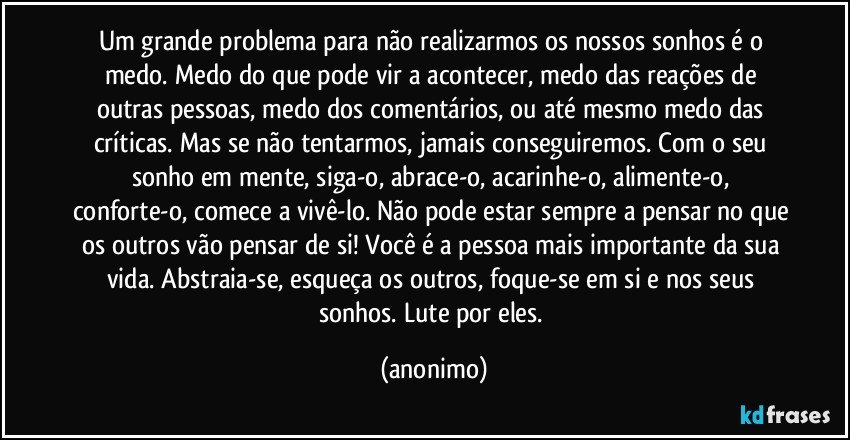 Um grande problema para não realizarmos os nossos sonhos é o medo. Medo do que pode vir a acontecer, medo das reações de outras pessoas, medo dos comentários, ou até mesmo medo das críticas. Mas se não tentarmos, jamais conseguiremos. Com o seu sonho em mente, siga-o, abrace-o, acarinhe-o, alimente-o, conforte-o, comece a vivê-lo. Não pode estar sempre a pensar no que os outros vão pensar de si! Você é a pessoa mais importante da sua vida. Abstraia-se, esqueça os outros, foque-se em si e nos seus sonhos. Lute por eles. (anonimo)