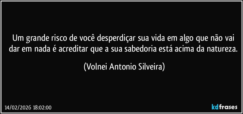 Um grande risco de você desperdiçar sua vida em algo que não vai dar em nada é acreditar que a sua sabedoria está acima da  natureza. (Volnei Antonio Silveira)