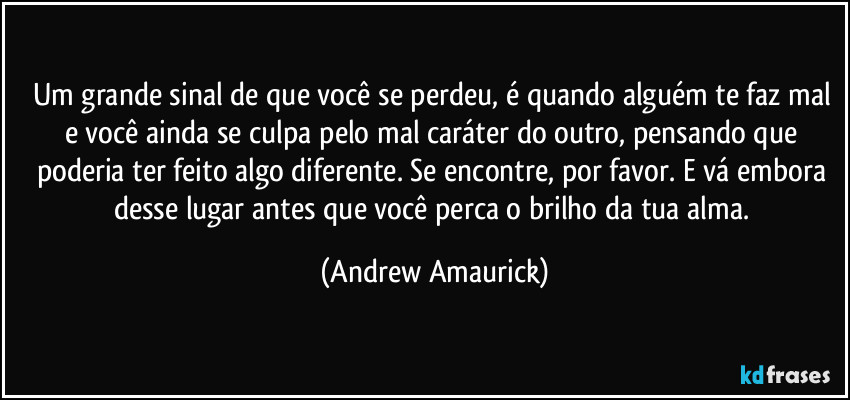 Um grande sinal de que você se perdeu, é quando alguém te faz mal e você ainda se culpa pelo mal caráter do outro, pensando que poderia ter feito algo diferente. Se encontre, por favor. E vá embora desse lugar antes que você perca o brilho da tua alma. (Andrew Amaurick)