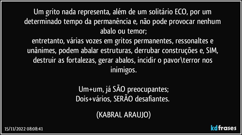 Um grito nada representa, além de um solitário ECO, por um determinado tempo da permanência e, não pode provocar nenhum abalo ou temor;
entretanto, várias vozes em gritos permanentes, ressonaltes e unânimes, podem abalar estruturas, derrubar construções e, SIM, destruir as fortalezas, gerar abalos, incidir o pavor\terror nos inimigos.

Um+um, já SÃO preocupantes;
Dois+vários, SERÃO desafiantes. (KABRAL ARAUJO)