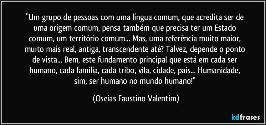 "Um grupo de pessoas com uma língua comum, que acredita ser de uma origem comum, pensa também que precisa ter um Estado comum, um território comum... Mas, uma referência muito maior, muito mais real, antiga, transcendente até? Talvez, depende o ponto de vista... Bem, este fundamento principal que está em cada ser humano, cada família, cada tribo, vila, cidade, país... Humanidade, sim, ser humano no mundo humano!" (Oseias Faustino Valentim)