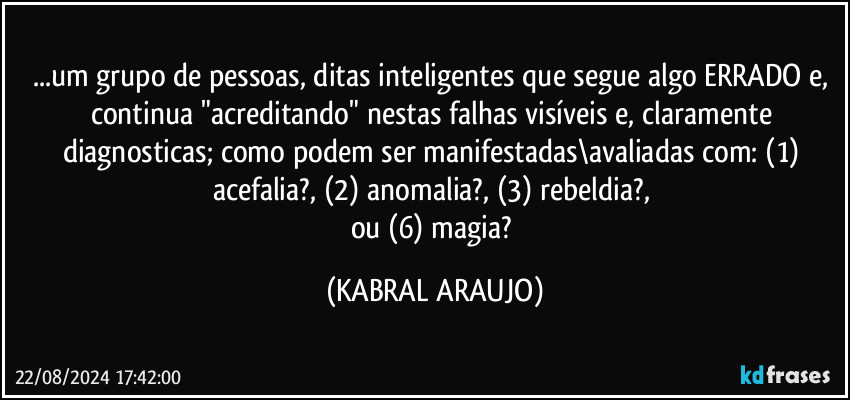 ...um grupo de pessoas, ditas inteligentes que segue algo ERRADO e, continua "acreditando" nestas falhas visíveis e, claramente diagnosticas; como podem ser manifestadas\avaliadas com: (1) acefalia?, (2) anomalia?, (3) rebeldia?, 
ou (6) magia? (KABRAL ARAUJO)