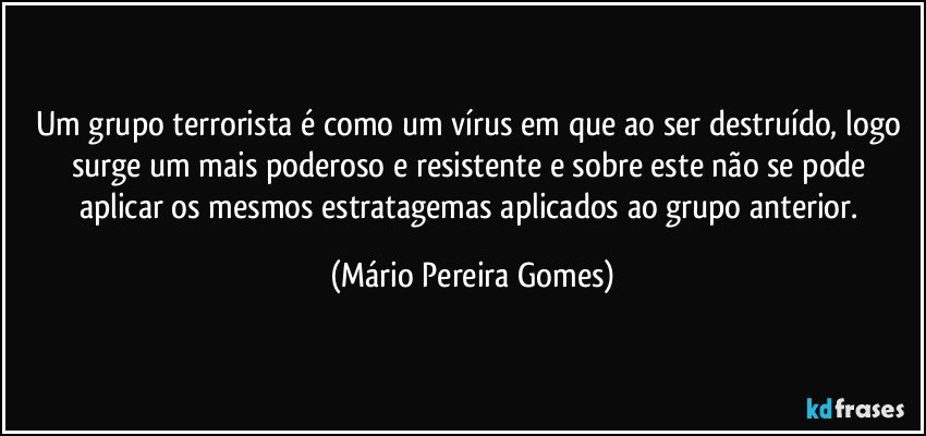 Um grupo terrorista é como um vírus em que ao ser destruído, logo surge um mais poderoso e resistente e sobre este não se pode aplicar os mesmos estratagemas aplicados ao grupo anterior. (Mário Pereira Gomes)