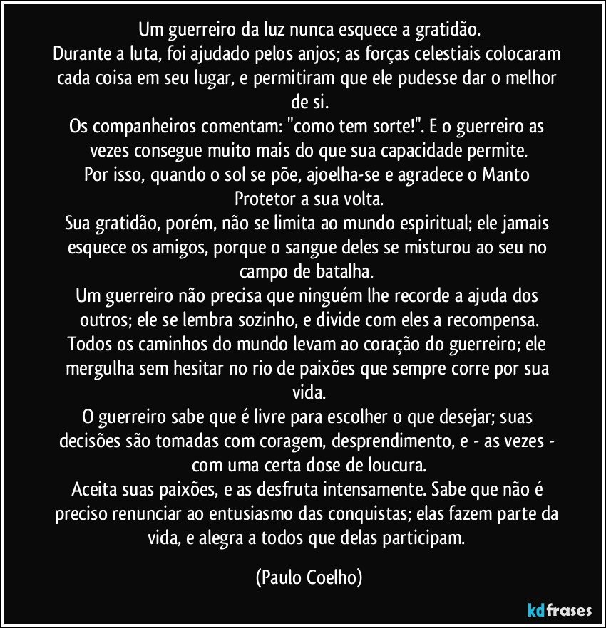Um guerreiro da luz nunca esquece a gratidão.
Durante a luta, foi ajudado pelos anjos; as forças celestiais colocaram cada coisa em seu lugar, e permitiram que ele pudesse dar o melhor de si.
Os companheiros comentam: "como tem sorte!". E o guerreiro as vezes consegue muito mais do que sua capacidade permite.
Por isso, quando o sol se põe, ajoelha-se e agradece o Manto Protetor a sua volta.
Sua gratidão, porém, não se limita ao mundo espiritual; ele jamais esquece os amigos, porque o sangue deles se misturou ao seu no campo de batalha. 
Um guerreiro não precisa que ninguém lhe recorde a ajuda dos outros; ele se lembra sozinho, e divide com eles a recompensa.
Todos os caminhos do mundo levam ao coração do guerreiro; ele mergulha sem hesitar no rio de paixões que sempre corre por sua vida.
O guerreiro sabe que é livre para escolher o que desejar; suas decisões são tomadas com coragem, desprendimento, e - as vezes - com uma certa dose de loucura.
Aceita suas paixões, e as desfruta intensamente. Sabe que não é preciso renunciar ao entusiasmo das conquistas; elas fazem parte da vida, e alegra a todos que delas participam. (Paulo Coelho)