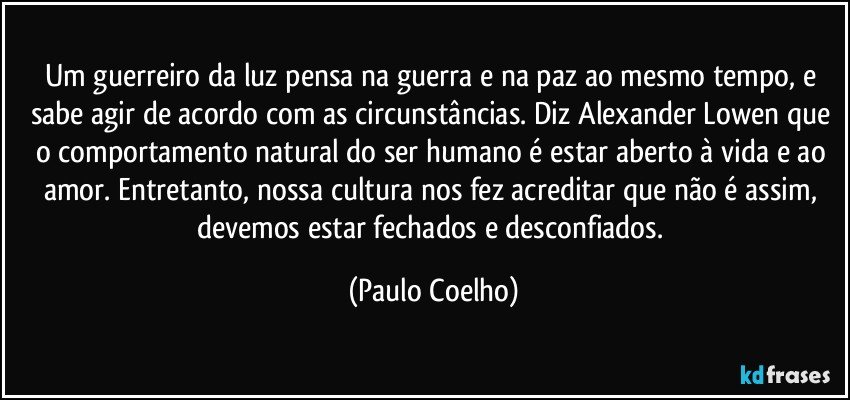 Um guerreiro da luz pensa na guerra e na paz ao mesmo tempo, e sabe agir de acordo com as circunstâncias. Diz Alexander Lowen que o comportamento natural do ser humano é estar aberto à vida e ao amor. Entretanto, nossa cultura nos fez acreditar que não é assim, devemos estar fechados e desconfiados. (Paulo Coelho)