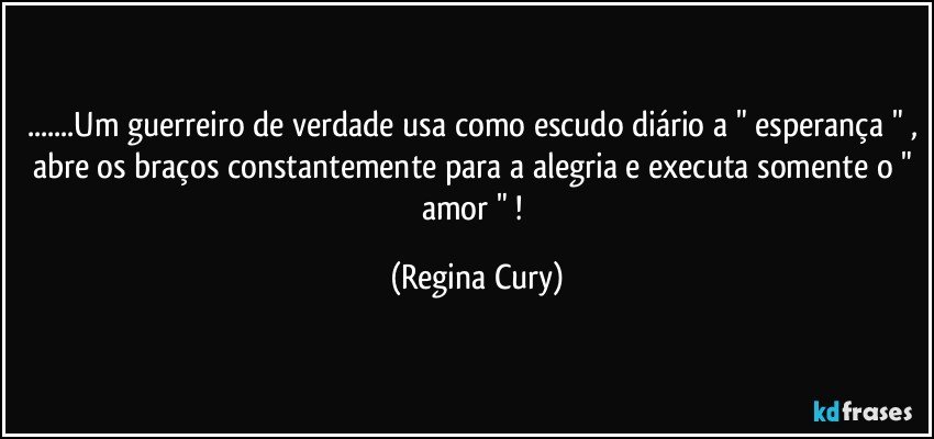 ...Um guerreiro de verdade usa como escudo diário a " esperança " , abre os braços  constantemente para a alegria e executa somente o " amor " ! (Regina Cury)