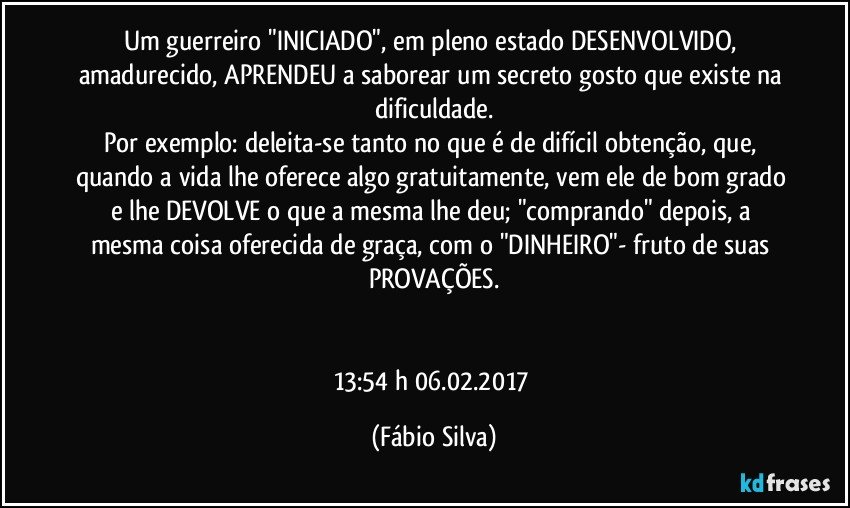 Um guerreiro "INICIADO", em pleno estado DESENVOLVIDO, amadurecido, APRENDEU a saborear um secreto gosto que existe na dificuldade.
Por exemplo: deleita-se tanto no que é de difícil obtenção, que, quando a vida lhe oferece algo gratuitamente, vem ele de bom grado e lhe DEVOLVE o que a mesma lhe deu; "comprando" depois, a mesma coisa oferecida de graça, com o "DINHEIRO"- fruto de suas PROVAÇÕES.


13:54 h 06.02.2017 (Fábio Silva)