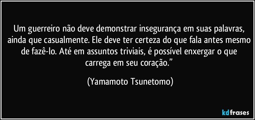 Um guerreiro não deve demonstrar insegurança em suas palavras, ainda que casualmente. Ele deve ter certeza do que fala antes mesmo de fazê-lo. Até em assuntos triviais, é possível enxergar o que carrega em seu coração.” (Yamamoto Tsunetomo)