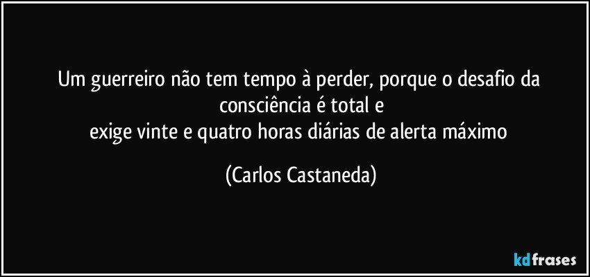 Um guerreiro não tem tempo à perder, porque o desafio da consciência é total e
exige vinte e quatro horas diárias de alerta máximo (Carlos Castaneda)