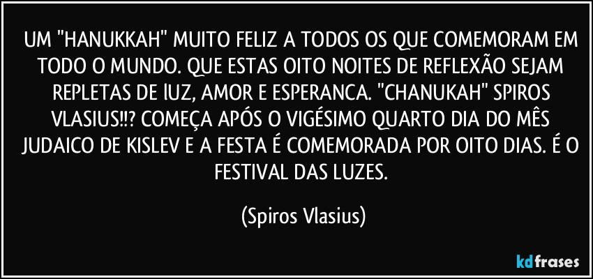 UM "HANUKKAH" MUITO FELIZ A TODOS OS QUE COMEMORAM EM TODO O MUNDO. QUE ESTAS OITO NOITES DE REFLEXÃO SEJAM REPLETAS DE lUZ, AMOR E ESPERANCA. "CHANUKAH" SPIROS VLASIUS!!? COMEÇA APÓS O VIGÉSIMO QUARTO DIA DO MÊS JUDAICO DE KISLEV E A FESTA É COMEMORADA POR OITO DIAS. É O FESTIVAL DAS LUZES. (Spiros Vlasius)