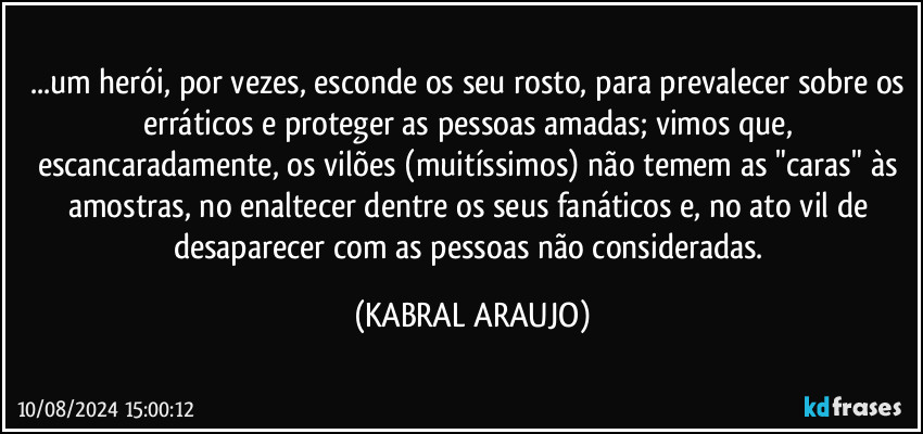 ...um herói, por vezes, esconde os seu rosto, para prevalecer sobre os erráticos e proteger as pessoas amadas; vimos que, escancaradamente, os vilões (muitíssimos) não temem as "caras" às amostras, no enaltecer dentre os seus fanáticos e, no ato vil de desaparecer com as pessoas não consideradas. (KABRAL ARAUJO)