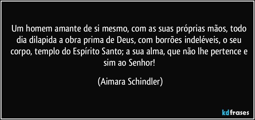 Um homem amante de si mesmo, com as suas próprias mãos, todo dia dilapida a obra prima de Deus, com borrões indeléveis, o seu corpo, templo do Espírito Santo; a sua alma, que não lhe pertence e sim ao Senhor! (Aimara Schindler)