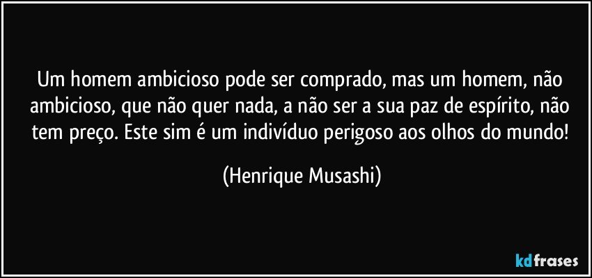 Um homem ambicioso pode ser comprado, mas um homem, não ambicioso, que não quer nada, a não ser a sua paz de espírito, não tem preço. Este sim é um indivíduo perigoso aos olhos do mundo! (Henrique Musashi)