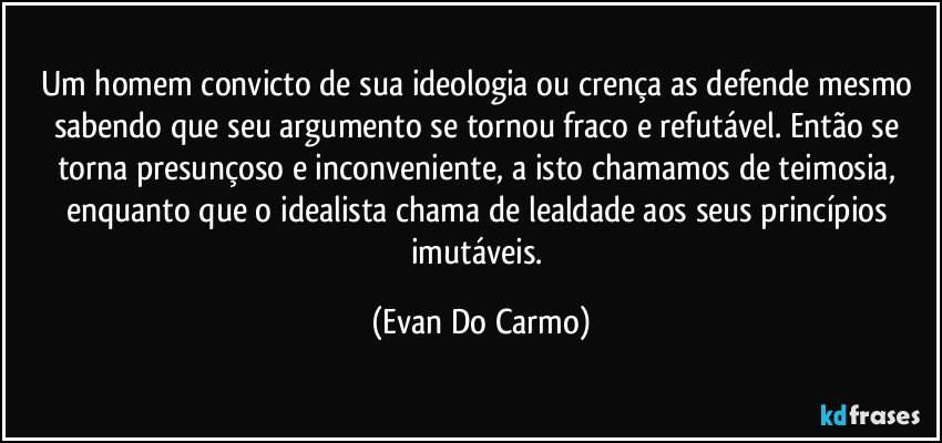 Um homem convicto de sua ideologia ou crença as defende mesmo sabendo que seu argumento se tornou fraco e refutável. Então se torna presunçoso e inconveniente, a isto chamamos de teimosia, enquanto que o idealista chama de lealdade aos seus princípios imutáveis. (Evan Do Carmo)