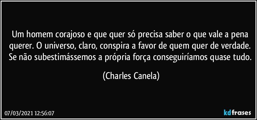 Um homem corajoso e que quer só precisa saber o que vale a pena querer. O universo, claro, conspira a favor de quem quer de verdade. Se não subestimássemos a própria força conseguiríamos quase tudo. (Charles Canela)