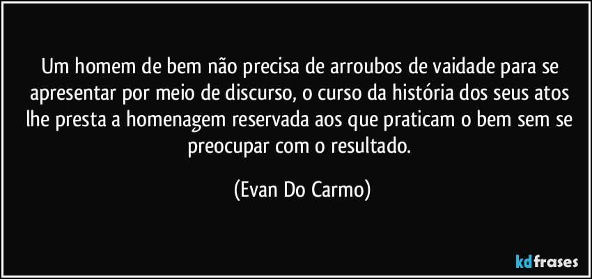 Um homem de bem não precisa de arroubos de vaidade para se apresentar por meio de discurso, o curso da história dos seus atos lhe presta a homenagem reservada aos que praticam o bem sem se preocupar com o resultado. (Evan Do Carmo)