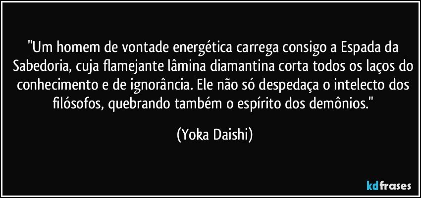 "Um homem de vontade energética carrega consigo a Espada da Sabedoria, cuja flamejante lâmina diamantina corta todos os laços do conhecimento e de ignorância. Ele não só despedaça o intelecto dos filósofos, quebrando também o espírito dos demônios." (Yoka Daishi)