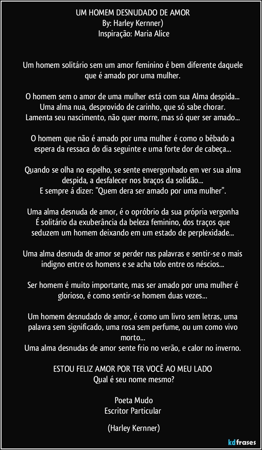 UM HOMEM DESNUDADO DE AMOR 
By: Harley Kernner) 
Inspiração: Maria Alice


Um homem solitário sem um amor feminino é bem diferente daquele que é amado por uma mulher. 

O homem sem o amor de uma mulher está com sua Alma despida... 
Uma alma nua, desprovido de carinho, que só sabe chorar. 
Lamenta seu nascimento, não quer morre, mas só quer ser amado... 

O homem que não é amado por uma mulher é como o bêbado a espera da ressaca do dia seguinte e uma forte dor de cabeça... 

Quando se olha no espelho, se sente envergonhado em ver sua alma despida, a desfalecer nos braços da solidão... 
E sempre á dizer: "Quem dera ser amado por uma mulher". 

Uma alma desnuda de amor, é o opróbrio da sua própria vergonha 
É solitário da exuberância da beleza feminino, dos traços que seduzem um homem deixando em um estado de perplexidade... 

Uma alma desnuda de amor se perder nas palavras e sentir-se o mais indigno entre os homens e se acha tolo entre os néscios... 

Ser homem é muito importante, mas ser amado por uma mulher é glorioso, é como sentir-se homem duas vezes... 

Um homem desnudado de amor, é como um livro sem letras, uma palavra sem significado, uma rosa sem perfume, ou um como vivo morto... 
Uma alma desnudas de amor sente frio no verão, e calor no inverno. 

ESTOU FELIZ AMOR POR TER VOCÊ AO MEU LADO 
Qual é seu nome mesmo?

Poeta Mudo
Escritor Particular (Harley Kernner)