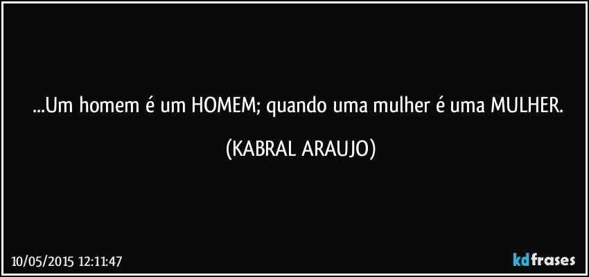 ...Um homem é um HOMEM; quando uma mulher é uma MULHER. (KABRAL ARAUJO)