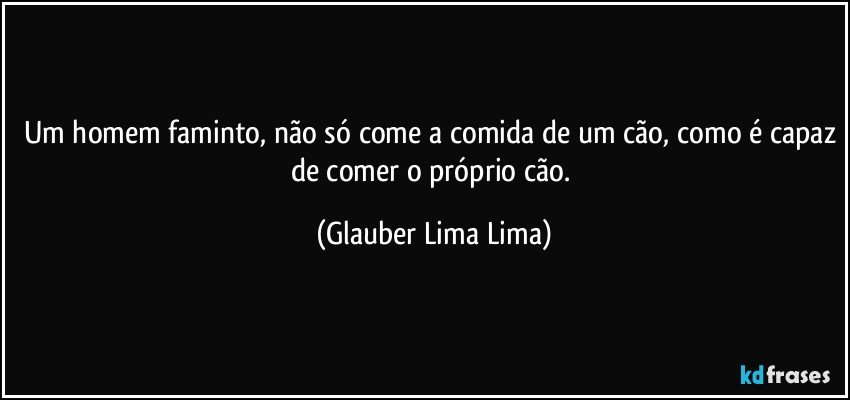 Um homem faminto, não só come a comida de um cão, como é capaz de comer o próprio cão. (Glauber Lima Lima)